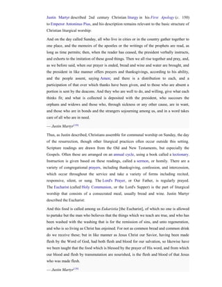 Justin Martyr described 2nd century Christian liturgy in his First Apology (c. 150)
to Emperor Antoninus Pius, and his description remains relevant to the basic structure of
Christian liturgical worship:

And on the day called Sunday, all who live in cities or in the country gather together to
one place, and the memoirs of the apostles or the writings of the prophets are read, as
long as time permits; then, when the reader has ceased, the president verbally instructs,
and exhorts to the imitation of these good things. Then we all rise together and pray, and,
as we before said, when our prayer is ended, bread and wine and water are brought, and
the president in like manner offers prayers and thanksgivings, according to his ability,
and the people assent, saying Amen; and there is a distribution to each, and a
participation of that over which thanks have been given, and to those who are absent a
portion is sent by the deacons. And they who are well to do, and willing, give what each
thinks fit; and what is collected is deposited with the president, who succours the
orphans and widows and those who, through sickness or any other cause, are in want,
and those who are in bonds and the strangers sojourning among us, and in a word takes
care of all who are in need.

— Justin Martyr[120]

Thus, as Justin described, Christians assemble for communal worship on Sunday, the day
of the resurrection, though other liturgical practices often occur outside this setting.
Scripture readings are drawn from the Old and New Testaments, but especially the
Gospels. Often these are arranged on an annual cycle, using a book called a lectionary.
Instruction is given based on these readings, called a sermon, or homily. There are a
variety of congregational prayers, including thanksgiving, confession, and intercession,
which occur throughout the service and take a variety of forms including recited,
responsive, silent, or sung. The Lord's Prayer, or Our Father, is regularly prayed.
The Eucharist (called Holy Communion, or the Lord's Supper) is the part of liturgical
worship that consists of a consecrated meal, usually bread and wine. Justin Martyr
described the Eucharist:

And this food is called among us Eukaristia [the Eucharist], of which no one is allowed
to partake but the man who believes that the things which we teach are true, and who has
been washed with the washing that is for the remission of sins, and unto regeneration,
and who is so living as Christ has enjoined. For not as common bread and common drink
do we receive these; but in like manner as Jesus Christ our Savior, having been made
flesh by the Word of God, had both flesh and blood for our salvation, so likewise have
we been taught that the food which is blessed by the prayer of His word, and from which
our blood and flesh by transmutation are nourished, is the flesh and blood of that Jesus
who was made flesh.

— Justin Martyr[120]
 
