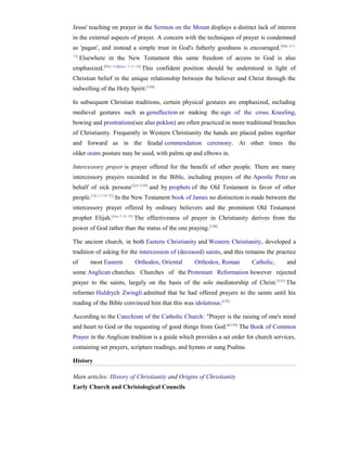 Jesus' teaching on prayer in the Sermon on the Mount displays a distinct lack of interest
in the external aspects of prayer. A concern with the techniques of prayer is condemned
as 'pagan', and instead a simple trust in God's fatherly goodness is encouraged. [Mat. 6:5–
15]
      Elsewhere in the New Testament this same freedom of access to God is also
emphasized.[Phil. 4:6][Jam. 5:13–19] This confident position should be understood in light of
Christian belief in the unique relationship between the believer and Christ through the
indwelling of the Holy Spirit.[130]

In subsequent Christian traditions, certain physical gestures are emphasized, including
medieval gestures such as genuflection or making the sign of the cross. Kneeling,
bowing and prostrations(see also poklon) are often practiced in more traditional branches
of Christianity. Frequently in Western Christianity the hands are placed palms together
and forward as in the feudal commendation ceremony. At other times the
older orans posture may be used, with palms up and elbows in.

Intercessory prayer is prayer offered for the benefit of other people. There are many
intercessory prayers recorded in the Bible, including prayers of the Apostle Peter on
behalf of sick persons[Acts 9:40] and by prophets of the Old Testament in favor of other
people.[1Ki 17:19–22] In the New Testament book of James no distinction is made between the
intercessory prayer offered by ordinary believers and the prominent Old Testament
prophet Elijah.[Jam 5:16–18] The effectiveness of prayer in Christianity derives from the
power of God rather than the status of the one praying. [130]

The ancient church, in both Eastern Christianity and Western Christianity, developed a
tradition of asking for the intercession of (deceased) saints, and this remains the practice
of       most Eastern     Orthodox, Oriental       Orthodox, Roman        Catholic,      and
some Anglican churches. Churches of the Protestant Reformation however rejected
prayer to the saints, largely on the basis of the sole mediatorship of Christ. [131] The
reformer Huldrych Zwingli admitted that he had offered prayers to the saints until his
reading of the Bible convinced him that this was idolatrous.[132]

According to the Catechism of the Catholic Church: "Prayer is the raising of one's mind
and heart to God or the requesting of good things from God." [133] The Book of Common
Prayer in the Anglican tradition is a guide which provides a set order for church services,
containing set prayers, scripture readings, and hymns or sung Psalms.

History

Main articles: History of Christianity and Origins of Christianity
Early Church and Christological Councils
 