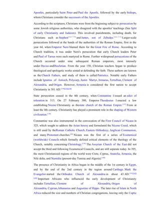 Apostles, particularly Saint Peter and Paul the Apostle, followed by the early bishops,
whom Christians consider the successors of the Apostles.

According to the scriptures, Christians were from the beginning subject to persecution by
some Jewish religious authorities, who disagreed with the apostles' teachings (See Split
of early Christianity and Judaism). This involved punishments, including death, for
Christians such as Stephen[Acts 7:59] and James, son of Zebedee.[Acts 12:2] Larger-scale
persecutions followed at the hands of the authorities of the Roman Empire, first in the
year 64, when Emperor Nero blamed them for the Great Fire of Rome. According to
Church tradition, it was under Nero's persecution that early Church leaders Peter
and Paul of Tarsus were each martyred in Rome. Further widespread persecutions of the
Church       occurred   under     nine   subsequent    Roman   emperors,   most      intensely
under Decius andDiocletian. From the year 150, Christian teachers began to produce
theological and apologetic works aimed at defending the faith. These authors are known
as the Church Fathers, and study of them is called Patristics. Notable early Fathers
include Ignatius of Antioch, Polycarp, Justin Martyr, Irenaeus, Tertullian, Clement of
Alexandria, and Origen. However, Armenia is considered the first nation to accept
Christianity in 301 AD.[134][135][136]

State persecution ceased in the 4th century, when Constantine I issued an edict of
toleration in 313. On 27 February 380, Emperor Theodosius I enacted a law
establishing Nicene Christianity as thestate church of the Roman Empire.[137] From at
least the 4th century, Christianity has played a prominent role in the shaping of Western
civilization.[138]

Constantine was also instrumental in the convocation of the First Council of Nicaea in
325, which sought to address the Arian heresy and formulated the Nicene Creed, which
is still used by theRoman Catholic Church, Eastern Orthodoxy, Anglican Communion,
and many Protestant churches.[45] Nicaea was the first of a series of Ecumenical
(worldwide) Councils which formally defined critical elements of the theology of the
Church, notably concerning Christology.[139] The Assyrian Church of the East did not
accept the third and following Ecumenical Councils, and are still separate today. In 395,
the most Christianized regions of the world were Crete, Cyprus, Anatolia, Armenia, the
Nile delta, and Numidia (present-day Tunisia and Algeria).[140]

The presence of Christianity in Africa began in the middle of the 1st century in Egypt,
and by the end of the 2nd century in the region around Carthage. Mark the
Evangelist started      the Orthodox     Church   of   Alexandria in   about    43 AD.[141][142]
[143]
        Important Africans who influenced the early development of Christianity
includes Tertullian, Clement                of             Alexandria, Origen                of
Alexandria, Cyprian,Athanasius and Augustine of Hippo. The later rise of Islam in North
Africa reduced the size and numbers of Christian congregations, leaving only the Coptic
 