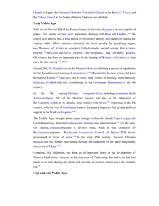 Church in Egypt, the Ethiopian Orthodox Tewahedo Church in the Horn of Africa, and
the Nubian Church in the Sudan (Nobatia, Makuria, and Alodia).

Early Middle Ages

With the decline and fall of the Roman Empire in the west, the papacy became a political
player, first visible in Pope Leo's diplomatic dealings with Huns and Vandals.[144] The
church also entered into a long period of missionary activity and expansion among the
various tribes. Whilst arianists instituted the death penalty for practicing pagans
(see Massacre of Verden as example), Catholicismalso spread among the Germanic
peoples,[144] the Celtic and Slavic peoples, the Hungarians, and the Baltic peoples.
Christianity has been an important part of the shaping of Western civilization, at least
since the 4th century. [17][18][138]

Around 500, St. Benedict set out his Monastic Rule, establishing a system of regulations
for the foundation and running of monasteries.[144] Monasticism became a powerful force
throughout Europe,[144] and gave rise to many early centers of learning, most famously
in Ireland, Scotland and Gaul, contributing to the Carolingian Renaissance of the 9th
century.

In         the   7th       century Muslims   conquered Syria (including Jerusalem), North
Africa and Spain. Part of the Muslims' success was due to the exhaustion of
the Byzantine empire in its decades long conflict with Persia.[145] Beginning in the 8th
century, with the rise of Carolingian leaders, the papacy began to find greater political
support in the Frankish Kingdom.[146]

The Middle Ages brought about major changes within the church. Pope Gregory the
Great dramatically reformed ecclesiastical structure and administration.[147] In the early
8th century, iconoclasmbecame a divisive issue, when it was sponsored by
the Byzantine emperors. The Second Ecumenical Council of Nicaea (787) finally
pronounced in favor of icons. [148] In the early 10th century, Western Christian
monasticism was further rejuvenated through the leadership of the great Benedictine
monastery of Cluny.[149]

Hebraism, like Hellenism, has been an all-important factor in the development of
Western Civilization; Judaism, as the precursor of Christianity, has indirectly had had
much to do with shaping the ideals and morality of western nations since the christian
era.[18]

High and Late Middle Ages
 