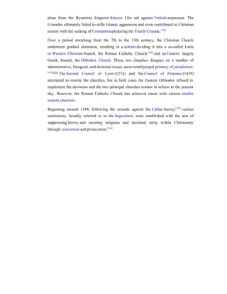 pleas from the Byzantine Emperor Alexios I for aid against Turkish expansion. The
Crusades ultimately failed to stifle Islamic aggression and even contributed to Christian
enmity with the sacking of Constantinopleduring the Fourth Crusade.[159]

Over a period stretching from the 7th to the 13th century, the Christian Church
underwent gradual alienation, resulting in a schism dividing it into a so-called Latin
or Western Christian branch, the Roman Catholic Church, [160] and an Eastern, largely
Greek, branch, the Orthodox Church. These two churches disagree on a number of
administrative, liturgical, and doctrinal issues, most notablypapal primacy of jurisdiction.
[161][162]
             The Second Council of Lyon (1274) and the Council of Florence (1439)
attempted to reunite the churches, but in both cases the Eastern Orthodox refused to
implement the decisions and the two principal churches remain in schism to the present
day. However, the Roman Catholic Church has achieved union with various smaller
eastern churches.

Beginning around 1184, following the crusade against the Cathar heresy, [163] various
institutions, broadly referred to as the Inquisition, were established with the aim of
suppressing heresy and securing religious and doctrinal unity within Christianity
through conversion and prosecution.[164]
 