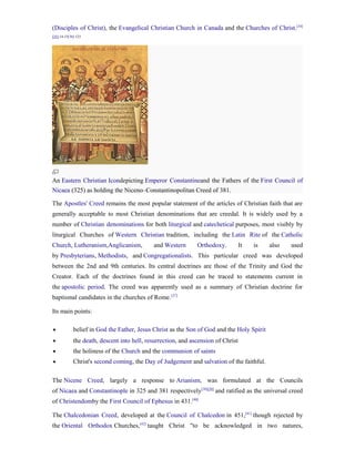 (Disciples of Christ), the Evangelical Christian Church in Canada and the Churches of Christ.[34]
[35]:14-15[36]:123




An Eastern Christian Icondepicting Emperor Constantineand the Fathers of the First Council of
Nicaea (325) as holding the Niceno–Constantinopolitan Creed of 381.

The Apostles' Creed remains the most popular statement of the articles of Christian faith that are
generally acceptable to most Christian denominations that are creedal. It is widely used by a
number of Christian denominations for both liturgical and catechetical purposes, most visibly by
liturgical Churches of Western Christian tradition, including the Latin Rite of the Catholic
Church, Lutheranism,Anglicanism,             and Western       Orthodoxy.          It   is   also   used
by Presbyterians, Methodists, and Congregationalists. This particular creed was developed
between the 2nd and 9th centuries. Its central doctrines are those of the Trinity and God the
Creator. Each of the doctrines found in this creed can be traced to statements current in
the apostolic period. The creed was apparently used as a summary of Christian doctrine for
baptismal candidates in the churches of Rome. [37]

Its main points:

•            belief in God the Father, Jesus Christ as the Son of God and the Holy Spirit
•            the death, descent into hell, resurrection, and ascension of Christ
•            the holiness of the Church and the communion of saints
•            Christ's second coming, the Day of Judgement and salvation of the faithful.

The Nicene Creed, largely a response to Arianism, was formulated at the Councils
of Nicaea and Constantinople in 325 and 381 respectively[38][39] and ratified as the universal creed
of Christendomby the First Council of Ephesus in 431.[40]

The Chalcedonian Creed, developed at the Council of Chalcedon in 451,[41] though rejected by
the Oriental Orthodox Churches,[42] taught Christ "to be acknowledged in two natures,
 