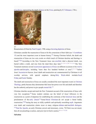 Crucifixion, representing the death of Jesus on the Cross, painting by D. Velázquez, 17th c.




Resurrection of Christ by Noel Coypel, 1700, using a hovering depiction of Jesus.

Christians consider the resurrection of Jesus to be the cornerstone of their faith (see 1 Corinthians
15) and the most important event in human history. [50] Among Christian beliefs, the death and
resurrection of Jesus are two core events on which much of Christian doctrine and theology is
based.[51][52] According to the New Testament Jesus was crucified, died a physical death, was
buried within a tomb, and rose from the dead three days later. [Jn. 19:30–31] [Mk. 16:1] [16:6] The New
Testament mentions several resurrection appearances of Jesus on different occasions to his twelve
apostles and disciples, including "more than five hundred brethren at once", [1Cor 15:6] before
Jesus' Ascension to heaven. Jesus' death and resurrection are commemorated by Christians in all
worship       services,   with    special    emphasis      during Holy       Week which   includes Good
Friday and Easter Sunday.

The death and resurrection of Jesus are usually considered the most important events in Christian
Theology, partly because they demonstrate that Jesus has power over life and death and therefore
has the authority and power to give people eternal life.[53]

Christian churches accept and teach the New Testament account of the resurrection of Jesus with
very few exceptions.[54] Some modern scholars use the belief of Jesus' followers in the
resurrection as a point of departure for establishing the continuity of the historical Jesus and the
proclamation of the early church.[55] Some liberal Christians do not accept a literal bodily
resurrection,[56][57]seeing the story as richly symbolic and spiritually nourishing myth. Arguments
over death and resurrection claims occur at many religious debates and interfaith dialogues.
[58]
       Paul the Apostle, an early Christian convert and missionary, wrote, "If Christ was not raised,
then all our preaching is useless, and your trust in God is useless." [1Cor 15:14] [59]

Salvation
 