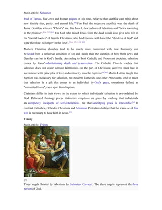 Main article: Salvation

Paul of Tarsus, like Jews and Roman pagans of his time, believed that sacrifice can bring about
new kinship ties, purity, and eternal life. [60] For Paul the necessary sacrifice was the death of
Jesus: Gentiles who are "Christ's" are, like Israel, descendants of Abraham and "heirs according
to the promise".[Gal. 3:29] [61] The God who raised Jesus from the dead would also give new life to
the "mortal bodies" of Gentile Christians, who had become with Israel the "children of God" and
were therefore no longer "in the flesh". [Rom. 8:9,11,16] [60]

Modern Christian churches tend to be much more concerned with how humanity can
be saved from a universal condition of sin and death than the question of how both Jews and
Gentiles can be in God's family. According to both Catholic and Protestant doctrine, salvation
comes by Jesus' substitutionary death and resurrection. The Catholic Church teaches that
salvation does not occur without faithfulness on the part of Christians; converts must live in
accordance with principles of love and ordinarily must be baptized. [62][63] Martin Luther taught that
baptism was necessary for salvation, but modern Lutherans and other Protestants tend to teach
that salvation is a gift that comes to an individual by God's grace, sometimes defined as
"unmerited favor", even apart from baptism.

Christians differ in their views on the extent to which individuals' salvation is pre-ordained by
God. Reformed theology places distinctive emphasis on grace by teaching that individuals
are completely incapable of self-redemption, but that sanctifying grace is irresistible.[64] In
contrast Catholics, Orthodox Christians and Arminian Protestants believe that the exercise of free
will is necessary to have faith in Jesus.[65]

Trinity
Main article: Trinity




Three angels hosted by Abraham by Ludovico Carracci: The three angels represent the three
personsof God.
 