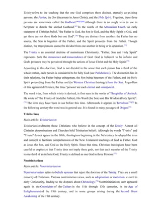 Trinity refers to the teaching that the one God comprises three distinct, eternally co-existing
persons; the Father, the Son (incarnate in Jesus Christ), and the Holy Spirit. Together, these three
persons are sometimes called the Godhead,[66][67][68] although there is no single term in use in
Scripture to denote the unified Godhead. [69] In the words of the Athanasian Creed, an early
statement of Christian belief, "the Father is God, the Son is God, and the Holy Spirit is God, and
yet there are not three Gods but one God". [70] They are distinct from another: the Father has no
source, the Son is begotten of the Father, and the Spirit proceeds from the Father. Though
distinct, the three persons cannot be divided from one another in being or in operation. [71]

The Trinity is an essential doctrine of mainstream Christianity. "Father, Son and Holy Spirit"
represents both the immanence and transcendence of God. God is believed to be infinite and
God's presence may be perceived through the actions of Jesus Christ and the Holy Spirit. [72]

According to this doctrine, God is not divided in the sense that each person has a third of the
whole; rather, each person is considered to be fully God (see Perichoresis). The distinction lies in
their relations, the Father being unbegotten; the Son being begotten of the Father; and the Holy
Spirit proceeding from the Father and (in Western Christian theology) from the Son. Regardless
of this apparent difference, the three 'persons' are each eternal and omnipotent.

The word trias, from which trinity is derived, is first seen in the works of Theophilus of Antioch.
He wrote of "the Trinity of God (the Father), His Word (the Son) and His Wisdom (Holy Spirit)".
[73]
       The term may have been in use before this time. Afterwards it appears in Tertullian.[74][75] In
the following century the word was in general use. It is found in many passages of Origen.[76]

Trinitarians
Main article: Trinitarianism

Trinitarianism denotes those Christians who believe in the concept of the Trinity. Almost all
Christian denominations and Churches hold Trinitarian beliefs. Although the words "Trinity" and
"Triune" do not appear in the Bible, theologians beginning in the 3rd century developed the term
and concept to facilitate comprehension of the New Testament teachings of God as Father, God
as Jesus the Son, and God as the Holy Spirit. Since that time, Christian theologians have been
careful to emphasize that Trinity does not imply three gods, nor that each member of the Trinity
is one-third of an infinite God; Trinity is defined as one God in three Persons. [77]

Nontrinitarians
Main article: Nontrinitarianism

Nontrinitarianism refers to beliefs systems that reject the doctrine of the Trinity. They are a small
minority of Christians. Various nontrinitarian views, such as adoptionism or modalism, existed in
early Christianity, leading to the disputes about Christology.[78] Nontrinitarianism later appeared
again in the Gnosticism of the Cathars in the 11th through 13th centuries, in the Age of
Enlightenment of the 18th century, and in some groups arising during the Second Great
Awakening of the 19th century.
 