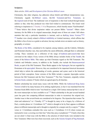 Scriptures
Main articles: Bible and Development of the Christian Biblical canon

Christianity, like other religions, has adherents whose beliefs and biblical interpretations vary.
Christianity      regards   the Biblical   canon,   the Old    Testament and New      Testament,    as
the inspired word of God. The traditional view of inspiration is that God worked through human
authors so that, what they produced was what God wished to communicate. The Greek word
referring to inspiration in 2 Timothy 3:16 is Theopneustos, which literally means "God-breathed".
[79]
       Some believe that divine inspiration makes our present Bibles "inerrant". Others claim
inerrancy for the Bible in its original manuscripts, though none of those are extant. Still others
maintain that only a particular translation is inerrant, such as theKing James Version.[80][81]
[82]
       Another view closely related is Biblical infallibility or Limited inerrancy, which affirms that
the Bible is free of error as a guide to salvation, but may include errors on matters such as history,
geography, or science.

The Books of the Bible, considered to be inspired, among Judaism, and the Catholic, Orthodox
and Protestant churches vary, thus each define the canon differently, although there is substantial
overlap. These variations are a reflection of the range of traditions and councils that have
convened on the subject. Every version of the Bible always includes books of the Tanakh, the
canon of the Hebrew Bible. This makes up what Christians regard as the Old Testament. The
Catholic and Orthodox canons, in addition to the Tanakh, also include the Deuterocanonical
Books, as part of the Old Testament. These Books appear in the Septuagint, but are regarded by
Protestants to be apocryphal. However, they are considered to be important historical documents
which help to inform the understanding of words, grammar and syntax used in the historical
period of their conception. Some versions of the Bible include a separate Apocrypha section
between the Old Testament and the New Testament. [83] The New Testament, originally written
in Koine Greek, contains 27 books which are agreed upon by all churches.

Modern scholarship has raised many issues with the Bible. While the Authorized King James
Version is held to by many because of its striking english prose, in fact it was translated from the
Erasmus Greek Bible which in turn "was based on a single 12th Century manuscript that is one of
the worst manuscripts we have available to us". [84] Much scholarship in the past several hundred
years has gone into comparing different manuscripts in order to reconstruct the original text.
Another issue is that several books are considered to be forgeries. The injunction that women "be
silent and submissive" in 1 Timothy 12 [85] is thought by many to be a forgery by a follower of
Paul, a similar phrase in 1 Corinthians 14, [86] which is thought to be by Paul, appears in different
places in different manuscripts and is thought to originally be a margin note by a copyist. [87] Other
verses in 1 Corinthians contradict this verse such as 1 Corinthians 11:2-16 where women are
instructed to wear a covering over their hair "when they pray or prophesies". [88] Clearly when they
are not silent! A final issue with the Bible is the selection of which books were included in the
New Testament. Other texts have been recovered, such as the Gnostic Gospels of Nag Hammadi.
 