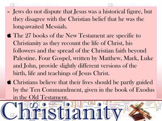 – Jews do not dispute that Jesus was a historical figure, but
they disagree with the Christian belief that he was the
long-awaited Messiah.
 The 27 books of the New Testament are specific to
Christianity as they recount the life of Christ, his
followers and the spread of the Christian faith beyond
Palestine. Four Gospel, written by Matthew, Mark, Luke
and John, provide slightly different versions of the
birth, life and teachings of Jesus Christ.
 Christians believe that their lives should be partly guided
by the Ten Commandment, given in the book of Exodus
in the Old Testament.
 