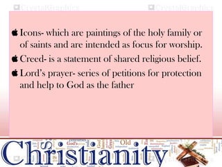  Icons- which are paintings of the holy family or
of saints and are intended as focus for worship.
 Creed- is a statement of shared religious belief.
 Lord’s prayer- series of petitions for protection
and help to God as the father
 