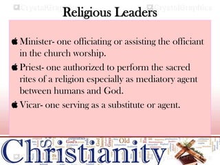 Religious Leaders
 Minister- one officiating or assisting the officiant
in the church worship.
 Priest- one authorized to perform the sacred
rites of a religion especially as mediatory agent
between humans and God.
 Vicar- one serving as a substitute or agent.
 