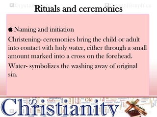 Rituals and ceremonies
 Naming and initiation
Christening- ceremonies bring the child or adult
into contact with holy water, either through a small
amount marked into a cross on the forehead.
Water- symbolizes the washing away of original
sin.
 