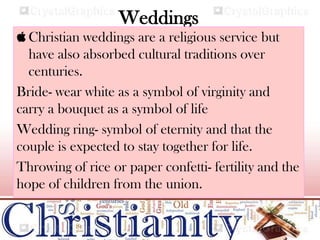 Weddings
 Christian weddings are a religious service but
have also absorbed cultural traditions over
centuries.
Bride- wear white as a symbol of virginity and
carry a bouquet as a symbol of life
Wedding ring- symbol of eternity and that the
couple is expected to stay together for life.
Throwing of rice or paper confetti- fertility and the
hope of children from the union.
 