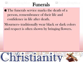 Funerals
 The funerals service marks the death of a
person, remembrance of their life and
confidence in life after death.
Mourners- traditionally wear black or dark colors
and respect is often shown by bringing flowers.
 