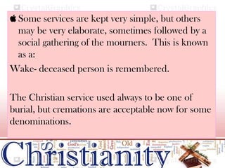  Some services are kept very simple, but others
may be very elaborate, sometimes followed by a
social gathering of the mourners. This is known
as a:
Wake- deceased person is remembered.
The Christian service used always to be one of
burial, but cremations are acceptable now for some
denominations.
 