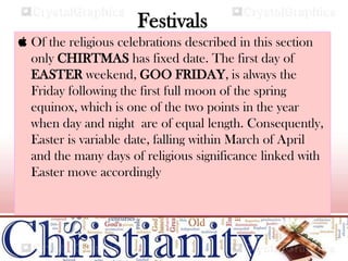Festivals
 Of the religious celebrations described in this section
only CHIRTMAS has fixed date. The first day of
EASTER weekend, GOO FRIDAY, is always the
Friday following the first full moon of the spring
equinox, which is one of the two points in the year
when day and night are of equal length. Consequently,
Easter is variable date, falling within March of April
and the many days of religious significance linked with
Easter move accordingly
 