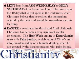  LENT lasts from ASH WEDNESDAY to HOLY
SATURDAY of the Easter weekend. The time marks
the 40 days that Christ spent in the wilderness, when
Christmas believe that he resisted the temptations
offered by the devil and found the strength to start his
teaching.
 EASTER is celebrated in March and April. Although
Christmas has become a very significant secular
celebration. The Holy Week ending in Easter Sunday
starts with Palm Sunday, a celebration of Christ’s entry
into Jerusalem riding on a humble donkey, when he
was greeted by the local population with palm fronds.
 