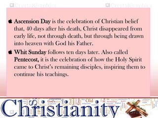  Ascension Day is the celebration of Christian belief
that, 40 days after his death, Christ disappeared from
early life, not through death, but through being drawn
into heaven with God his Father.
 Whit Sunday follows ten days later. Also called
Pentecost, it is the celebration of how the Holy Spirit
came to Christ’s remaining disciples, inspiring them to
continue his teachings.
 