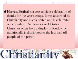  Harvest Festival is a very ancient celebration of
thanks for the year’s crops. It was absorbed by
Christianity and is celebrated and is celebrated
on a Sunday in September or October.
Churches often have a display of food, which
traditionally is distributed to the less well-off
people of the parish.
 