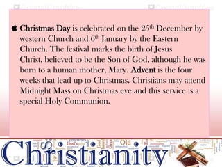  Christmas Day is celebrated on the 25th December by
western Church and 6th January by the Eastern
Church. The festival marks the birth of Jesus
Christ, believed to be the Son of God, although he was
born to a human mother, Mary. Advent is the four
weeks that lead up to Christmas. Christians may attend
Midnight Mass on Christmas eve and this service is a
special Holy Communion.
 