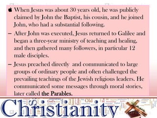  When Jesus was about 30 years old, he was publicly
claimed by John the Baptist, his cousin, and he joined
John, who had a substantial following.
– After John was executed, Jesus returned to Galilee and
began a three-year ministry of teaching and healing,
and then gathered many followers, in particular 12
male disciples.
– Jesus preached directly and communicated to large
groups of ordinary people and often challenged the
prevailing teachings of the Jewish religious leaders. He
communicated some messages through moral stories,
later called the Parables.
 
