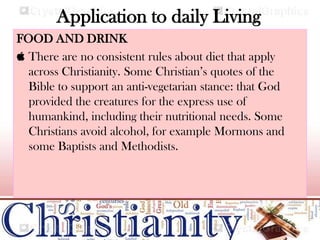 Application to daily Living
FOOD AND DRINK
 There are no consistent rules about diet that apply
across Christianity. Some Christian’s quotes of the
Bible to support an anti-vegetarian stance: that God
provided the creatures for the express use of
humankind, including their nutritional needs. Some
Christians avoid alcohol, for example Mormons and
some Baptists and Methodists.
 