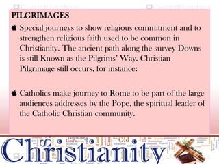 PILGRIMAGES
 Special journeys to show religious commitment and to
strengthen religious faith used to be common in
Christianity. The ancient path along the survey Downs
is still Known as the Pilgrims’ Way. Christian
Pilgrimage still occurs, for instance:
 Catholics make journey to Rome to be part of the large
audiences addresses by the Pope, the spiritual leader of
the Catholic Christian community.
 