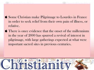  Some Christian make Pilgrimage to Lourdes in France
in order to seek relief from their own pain of illness, or
relative.
 There is once evidence that the onset of the millennium
in the year of 2000 has spurred a revival of interest in
pilgrimage, with large gatherings expected at what were
important sacred sites in previous centuries.
 