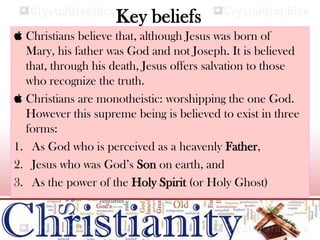 Key beliefs
 Christians believe that, although Jesus was born of
Mary, his father was God and not Joseph. It is believed
that, through his death, Jesus offers salvation to those
who recognize the truth.
 Christians are monotheistic: worshipping the one God.
However this supreme being is believed to exist in three
forms:
1. As God who is perceived as a heavenly Father,
2. Jesus who was God’s Son on earth, and
3. As the power of the Holy Spirit (or Holy Ghost)
 