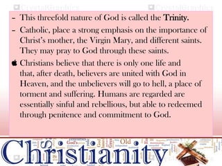 – This threefold nature of God is called the Trinity.
– Catholic, place a strong emphasis on the importance of
Christ’s mother, the Virgin Mary, and different saints.
They may pray to God through these saints.
 Christians believe that there is only one life and
that, after death, believers are united with God in
Heaven, and the unbelievers will go to hell, a place of
torment and suffering. Humans are regarded are
essentially sinful and rebellious, but able to redeemed
through penitence and commitment to God.
 