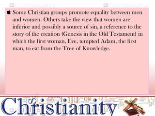  Some Christian groups promote equality between men
and women. Others take the view that women are
inferior and possibly a source of sin, a reference to the
story of the creation (Genesis in the Old Testament) in
which the first woman, Eve, tempted Adam, the first
man, to eat from the Tree of Knowledge.
 