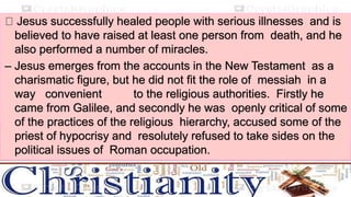 Jesus successfully healed people with serious illnesses and is
believed to have raised at least one person from death, and he
also performed a number of miracles.
– Jesus emerges from the accounts in the New Testament as a
charismatic figure, but he did not fit the role of messiah in a
way convenient to the religious authorities. Firstly he
came from Galilee, and secondly he was openly critical of some
of the practices of the religious hierarchy, accused some of the
priest of hypocrisy and resolutely refused to take sides on the
political issues of Roman occupation.
 