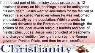 In the last part of his ministry Jesus prepared his 12
disciples to carry on his teachings, since he anticipated
his own death. Jesus went to Jerusalem for the festival of
Pesach (also called Passover)where he was welcomed
enthusiastically by the population. Within a week, he
then was delivered to the Roman authorities through the
actions of the local Jewish religious leaders and one of
his disciples, Judas. Jesus was convicted of blasphemy
and charge of sedition (being a traitor) by the Roman
governor, Pontius Pilate, and then he was crucified.
 