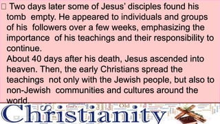 Two days later some of Jesus’ disciples found his
tomb empty. He appeared to individuals and groups
of his followers over a few weeks, emphasizing the
importance of his teachings and their responsibility to
continue.
About 40 days after his death, Jesus ascended into
heaven. Then, the early Christians spread the
teachings not only with the Jewish people, but also to
non-Jewish communities and cultures around the
world.
 
