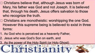 Key beliefs
Christians believe that, although Jesus was born of
Mary, his father was God and not Joseph. It is believed
that, through his death, Jesus offers salvation to those
who recognize the truth.
Christians are monotheistic: worshipping the one God.
However this supreme being is believed to exist in three
forms:
1. As God who is perceived as a heavenly Father,
2. Jesus who was God’s Son on earth, and
3. As the power of the Holy Spirit (or Holy Ghost)
 