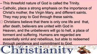– This threefold nature of God is called the Trinity.
– Catholic, place a strong emphasis on the importance of
Christ’s mother, the Virgin Mary, and different saints.
They may pray to God through these saints.
Christians believe that there is only one life and that,
after death, believers are united with God in
Heaven, and the unbelievers will go to hell, a place of
torment and suffering. Humans are regarded are
essentially sinful and rebellious, but able to redeemed
through penitence and commitment to God.
 