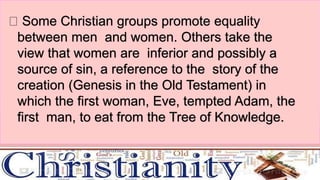 Some Christian groups promote equality
between men and women. Others take the
view that women are inferior and possibly a
source of sin, a reference to the story of the
creation (Genesis in the Old Testament) in
which the first woman, Eve, tempted Adam, the
first man, to eat from the Tree of Knowledge.
 