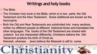 The Bible
– The Christian holy book is the Bible, which is in two parts: the Old
Testament and the New Testament. Some additional are known as the
Apocrypha.
– Both the Old and New Testaments are subdivided into many sections,
written by different people at different historical times and translated into
other languages. The books of the Old Testament are shared with
Judaism but are interpreted differently. Christians believe the Old
Testament predicts the birth of Christ as
Messiah, whereas Jews believe the Messiah is still to come.
Writings andholy books
 
