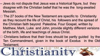 – Jews do not dispute that Jesus was a historical figure, but they
disagree with the Christian belief that he was the long-awaited
Messiah.
The 27 books of the New Testament are specific to Christianity
as they recount the life of Christ, his followers and the spread of
the Christian faith beyond Palestine. Four Gospel, written by
Matthew, Mark, Luke and John, provide slightly different versions
of the birth, life and teachings of Jesus Christ.
Christians believe that their lives should be partly guided by the
Ten Commandment, given in the book of Exodus in the Old
Testament.
 