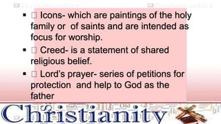  Icons- which are paintings of the holy
family or of saints and are intended as
focus for worship.
 Creed- is a statement of shared
religious belief.
 Lord’s prayer- series of petitions for
protection and help to God as the
father
 