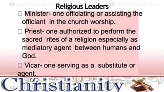 Religious Leaders
Minister- one officiating or assisting the
officiant in the church worship.
Priest- one authorized to perform the
sacred rites of a religion especially as
mediatory agent between humans and
God.
Vicar- one serving as a substitute or
agent.
 
