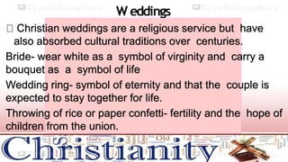 W eddings
Christian weddings are a religious service but have
also absorbed cultural traditions over centuries.
Bride- wear white as a symbol of virginity and carry a
bouquet as a symbol of life
Wedding ring- symbol of eternity and that the couple is
expected to stay together for life.
Throwing of rice or paper confetti- fertility and the hope of
children from the union.
 