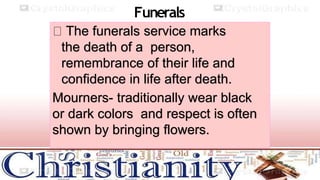 Funerals
The funerals service marks
the death of a person,
remembrance of their life and
confidence in life after death.
Mourners- traditionally wear black
or dark colors and respect is often
shown by bringing flowers.
 