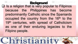 B
a
ckground
 Is a religion that is very popular to Filipinos
because the Philippines has become
predominantly Catholic since the Spaniards
occupied the country from the 16th to the
19th centuries, with spread of Catholicism
as one of their enduring legacies to the
Filipino people.
 