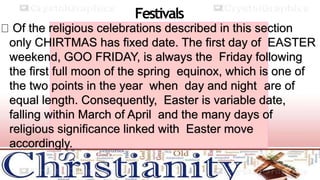 Festivals
Of the religious celebrations described in this section
only CHIRTMAS has fixed date. The first day of EASTER
weekend, GOO FRIDAY, is always the Friday following
the first full moon of the spring equinox, which is one of
the two points in the year when day and night are of
equal length. Consequently, Easter is variable date,
falling within March of April and the many days of
religious significance linked with Easter move
accordingly.
 