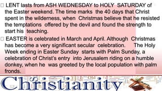 LENT lasts from ASH WEDNESDAY to HOLY SATURDAY of
the Easter weekend. The time marks the 40 days that Christ
spent in the wilderness, when Christmas believe that he resisted
the temptations offered by the devil and found the strength to
start his teaching.
EASTER is celebrated in March and April. Although Christmas
has become a very significant secular celebration. The Holy
Week ending in Easter Sunday starts with Palm Sunday, a
celebration of Christ’s entry into Jerusalem riding on a humble
donkey, when he was greeted by the local population with palm
fronds.
 