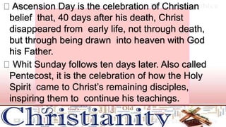 Ascension Day is the celebration of Christian
belief that, 40 days after his death, Christ
disappeared from early life, not through death,
but through being drawn into heaven with God
his Father.
Whit Sunday follows ten days later. Also called
Pentecost, it is the celebration of how the Holy
Spirit came to Christ’s remaining disciples,
inspiring them to continue his teachings.
 