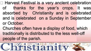 Harvest Festival is a very ancient celebration
of thanks for the year’s crops. It was
absorbed by Christianity and is celebrated
and is celebrated on a Sunday in September
or October.
Churches often have a display of food, which
traditionally is distributed to the less well-off
people of the parish.
 