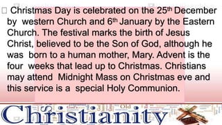 Christmas Day is celebrated on the 25th December
by western Church and 6th January by the Eastern
Church. The festival marks the birth of Jesus
Christ, believed to be the Son of God, although he
was born to a human mother, Mary. Advent is the
four weeks that lead up to Christmas. Christians
may attend Midnight Mass on Christmas eve and
this service is a special Holy Communion.
 