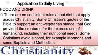 Application todaily Living
FOOD AND DRINK
There are no consistent rules about diet that apply
across Christianity. Some Christian’s quotes of the
Bible to support an anti-vegetarian stance: that God
provided the creatures for the express use of
humankind, including their nutritional needs. Some
Christians avoid alcohol, for example Mormons and
some Baptists and Methodists.
 