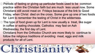 Periods of fasting or giving up particular foods used to be common
practice within the Christian faith but are much less usual now. Some
Christians still avoid meat on Fridays because of the link to Good
Friday, when Christ died on the cross. Some give up one of two foods
for Lent to remember the testing of Christ in the wilderness.
The type of food given up for Lent is now usually a treat, like sugar
in coffee or eating chocolate. Catholics may fast on Ash
Wednesday, the first day of Lent.
Christians from the Orthodox Church are more likely to continue to
follow the religious traditions of avoiding meat, eggs and milk
products for all of Lent.
 
