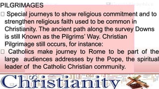 PILGRIMAGES
Special journeys to show religious commitment and to
strengthen religious faith used to be common in
Christianity. The ancient path along the survey Downs
is still Known as the Pilgrims’ Way. Christian
Pilgrimage still occurs, for instance:
Catholics make journey to Rome to be part of the
large audiences addresses by the Pope, the spiritual
leader of the Catholic Christian community.
 